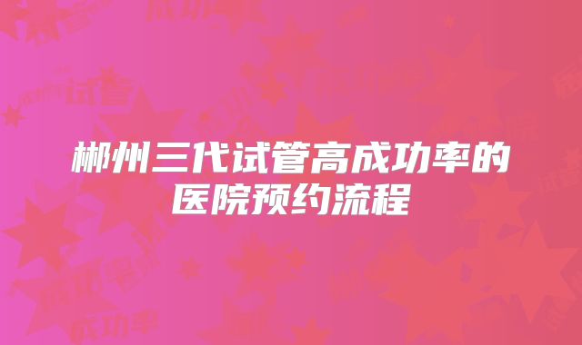 郴州三代试管高成功率的医院预约流程