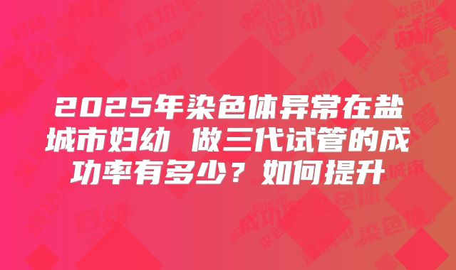 2025年染色体异常在盐城市妇幼 做三代试管的成功率有多少？如何提升