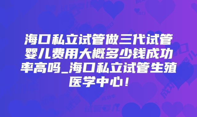 海口私立试管做三代试管婴儿费用大概多少钱成功率高吗_海口私立试管生殖医学中心！