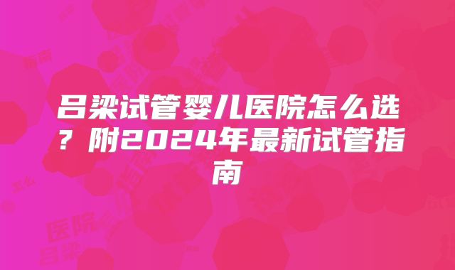 吕梁试管婴儿医院怎么选？附2024年最新试管指南