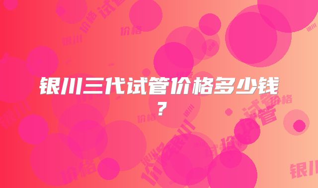 银川三代试管价格多少钱？
