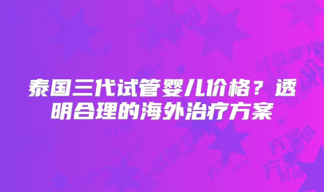 泰国三代试管婴儿价格?透明合理的海外治疗方案