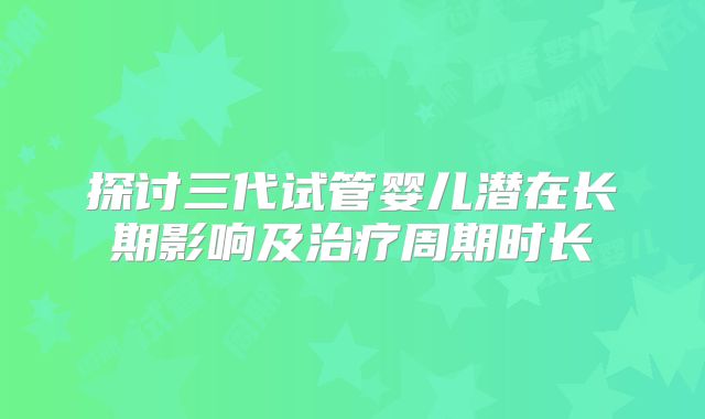 探讨三代试管婴儿潜在长期影响及治疗周期时长