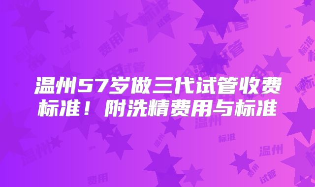温州57岁做三代试管收费标准!附洗精费用与标准