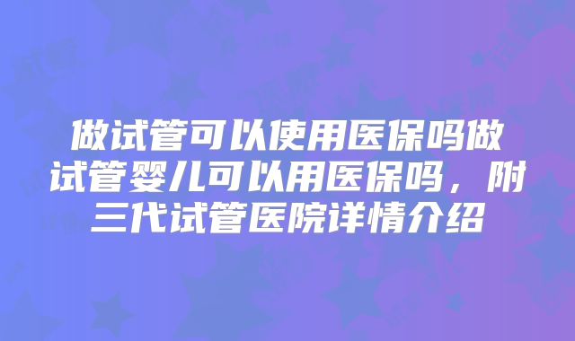做试管可以使用医保吗做试管婴儿可以用医保吗，附三代试管医院详情介绍