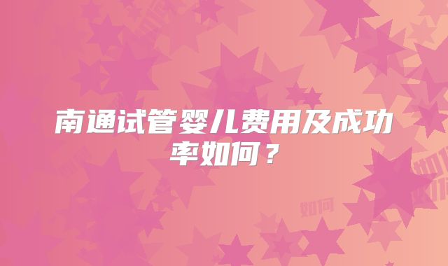 南通试管婴儿费用及成功率如何？