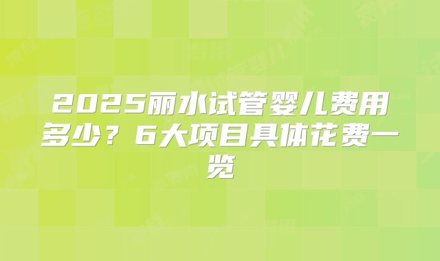 2025丽水试管婴儿费用多少？6大项目具体花费一览