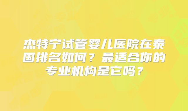 杰特宁试管婴儿医院在泰国排名如何？最适合你的专业机构是它吗？