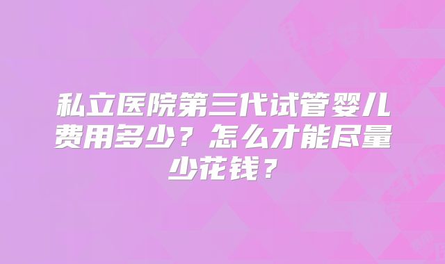 私立医院第三代试管婴儿费用多少?怎么才能尽量少花钱?