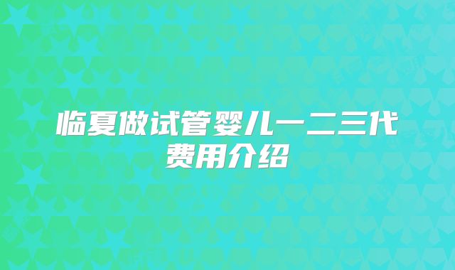 临夏做试管婴儿一二三代费用介绍