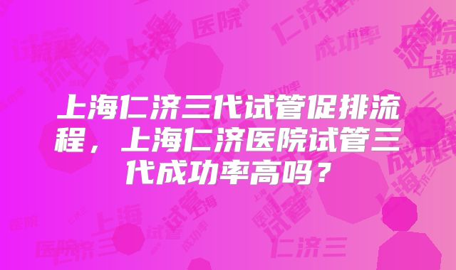 上海仁济三代试管促排流程,上海仁济医院试管三代成功率高吗?