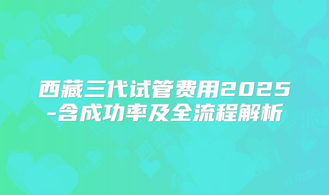 西藏三代试管费用2025-含成功率及全流程解析