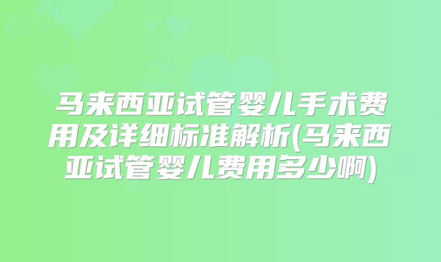 马来西亚试管婴儿手术费用及详细标准解析(马来西亚试管婴儿费用多少啊)