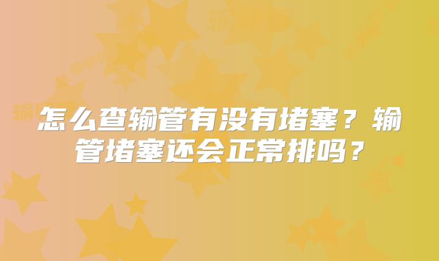 怎么查输管有没有堵塞？输管堵塞还会正常排吗？