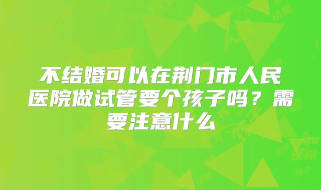 不结婚可以在荆门市人民医院做试管要个孩子吗?需要注意什么