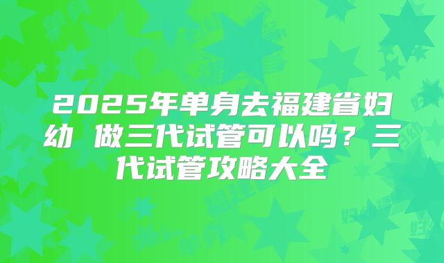 2025年单身去福建省妇幼 做三代试管可以吗?三代试管攻略大全