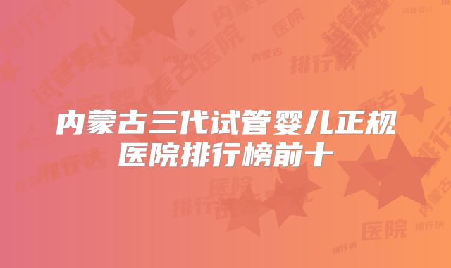 内蒙古三代试管婴儿正规医院排行榜前十