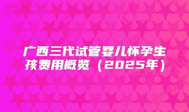 广西三代试管婴儿怀孕生孩费用概览（2025年）