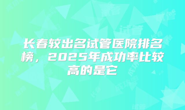 长春较出名试管医院排名榜,2025年成功率比较高的是它