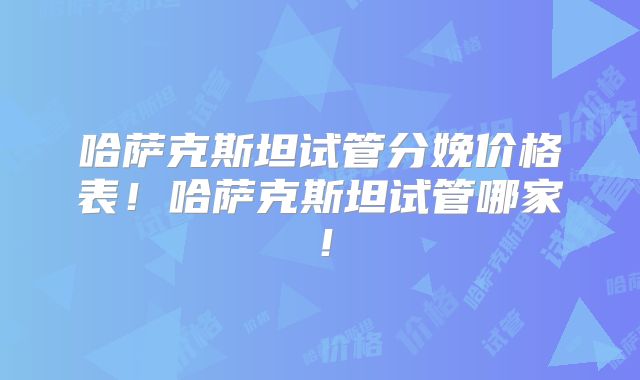 哈萨克斯坦试管分娩价格表！哈萨克斯坦试管哪家！