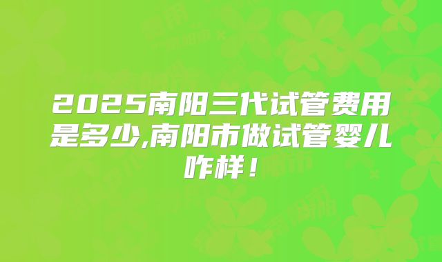 2025南阳三代试管费用是多少,南阳市做试管婴儿咋样！