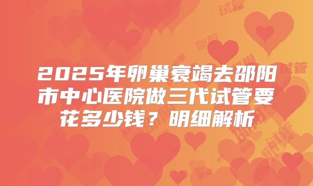 2025年卵巢衰竭去邵阳市中心医院做三代试管要花多少钱？明细解析