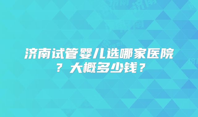 济南试管婴儿选哪家医院？大概多少钱？