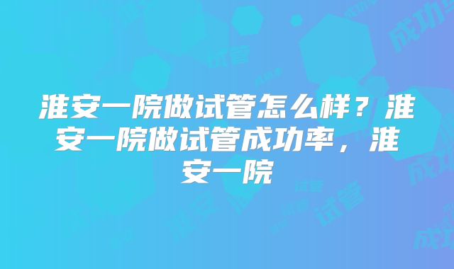 淮安一院做试管怎么样？淮安一院做试管成功率，淮安一院