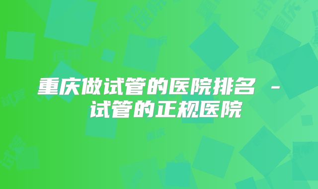 重庆做试管的医院排名 - 试管的正规医院