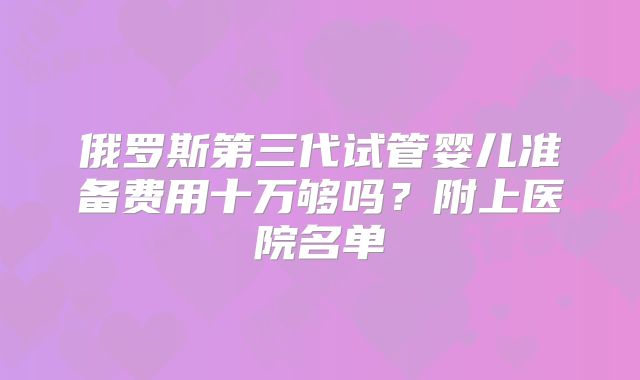 俄罗斯第三代试管婴儿准备费用十万够吗？附上医院名单