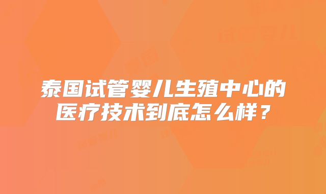 泰国试管婴儿生殖中心的医疗技术到底怎么样？