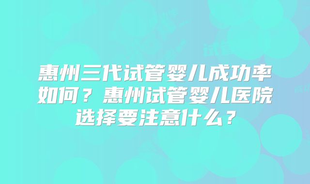 惠州三代试管婴儿成功率如何？惠州试管婴儿医院选择要注意什么？