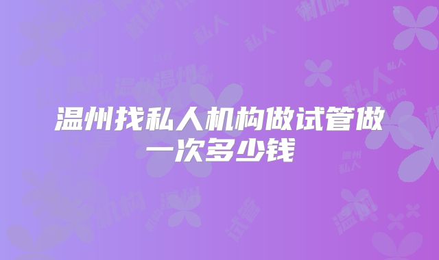 温州找私人机构做试管做一次多少钱