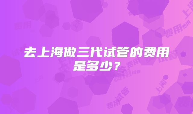 去上海做三代试管的费用是多少？