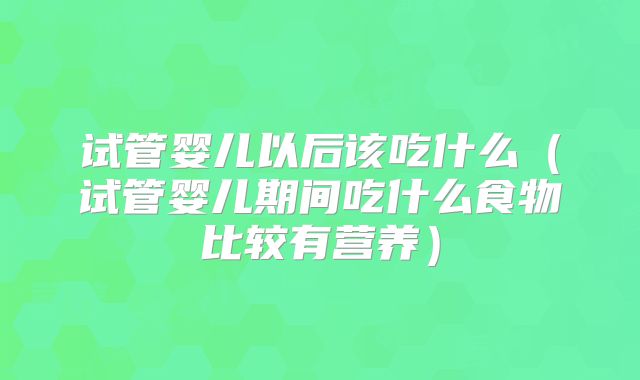 试管婴儿以后该吃什么（试管婴儿期间吃什么食物比较有营养）