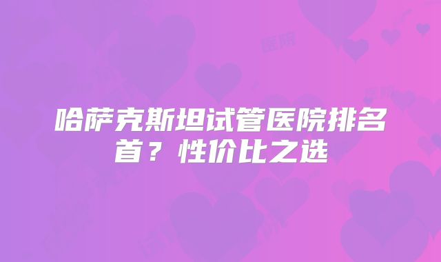 哈萨克斯坦试管医院排名首？性价比之选