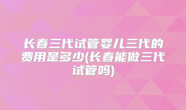 长春三代试管婴儿三代的费用是多少(长春能做三代试管吗)
