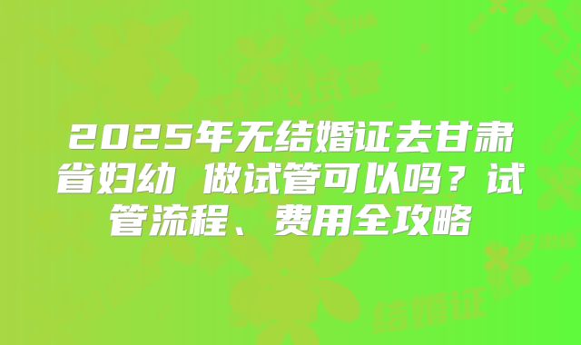 2025年无结婚证去甘肃省妇幼 做试管可以吗？试管流程、费用全攻略