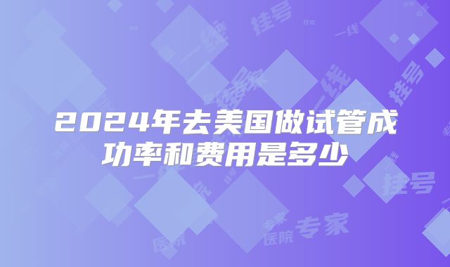 2024年去美国做试管成功率和费用是多少