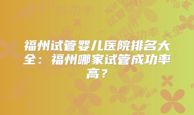 福州试管婴儿医院排名大全：福州哪家试管成功率高？