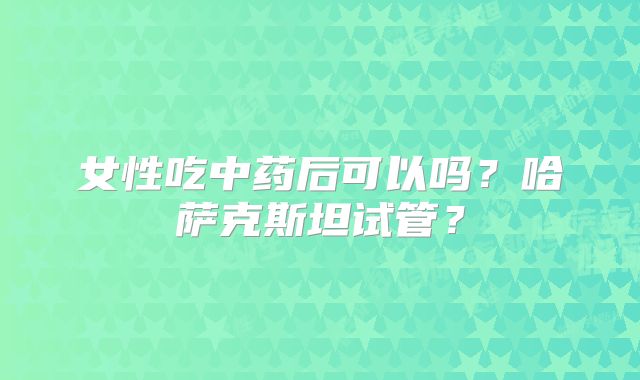 女性吃中药后可以吗？哈萨克斯坦试管？