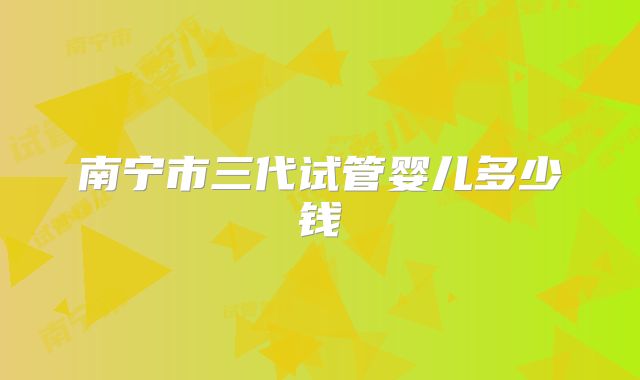 南宁市三代试管婴儿多少钱