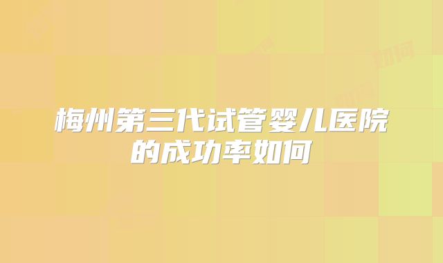 梅州第三代试管婴儿医院的成功率如何