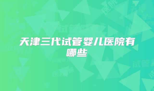 天津三代试管婴儿医院有哪些