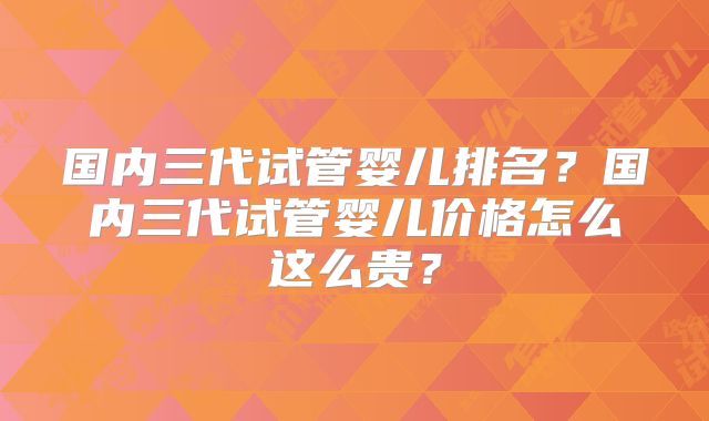 国内三代试管婴儿排名？国内三代试管婴儿价格怎么这么贵？