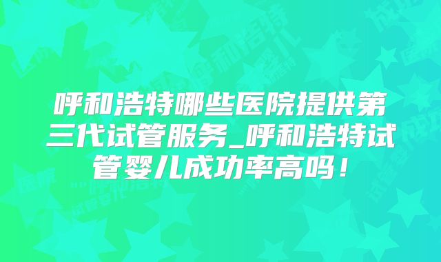 呼和浩特哪些医院提供第三代试管服务_呼和浩特试管婴儿成功率高吗！