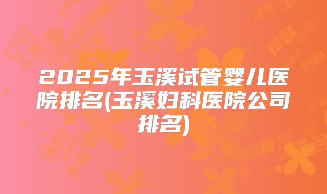 2025年玉溪试管婴儿医院排名(玉溪妇科医院公司排名)