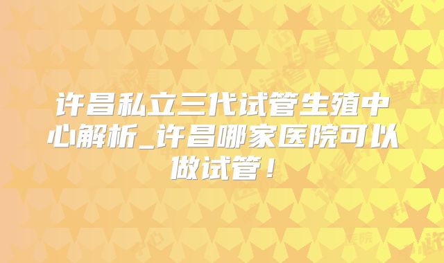 许昌私立三代试管生殖中心解析_许昌哪家医院可以做试管！