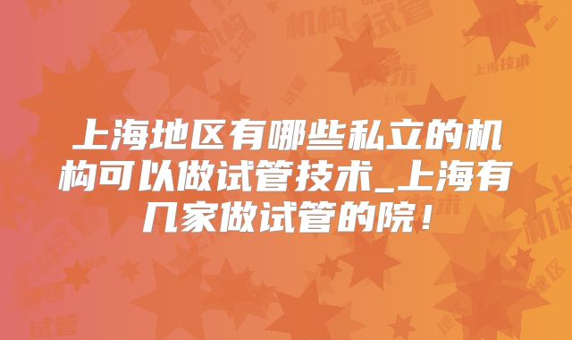 上海地区有哪些私立的机构可以做试管技术_上海有几家做试管的院！