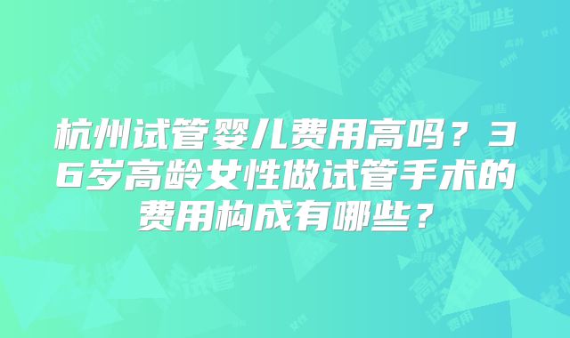 杭州试管婴儿费用高吗？36岁高龄女性做试管手术的费用构成有哪些？